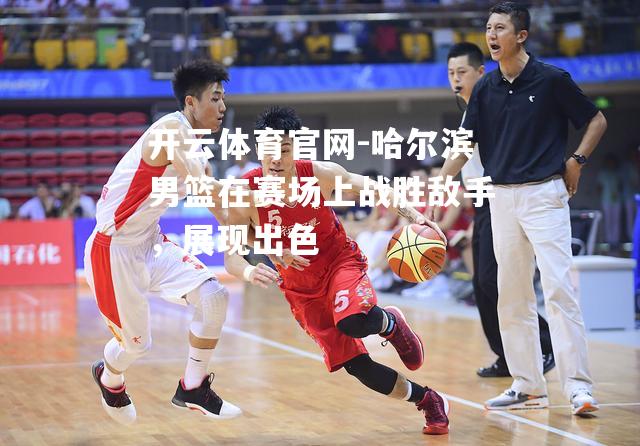 哈尔滨男篮在赛场上战胜敌手，展现出色