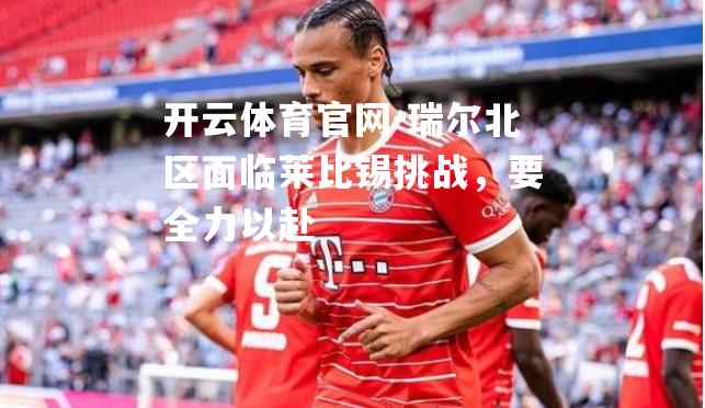 瑞尔北区面临莱比锡挑战，要全力以赴