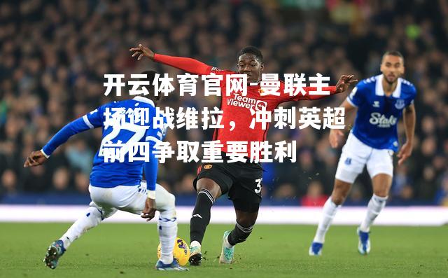 曼联主场迎战维拉，冲刺英超前四争取重要胜利