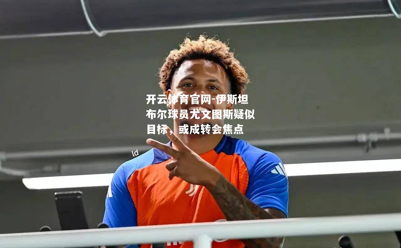 伊斯坦布尔球员尤文图斯疑似目标，或成转会焦点