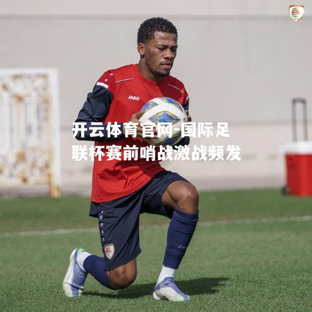 国际足联杯赛前哨战激战频发
