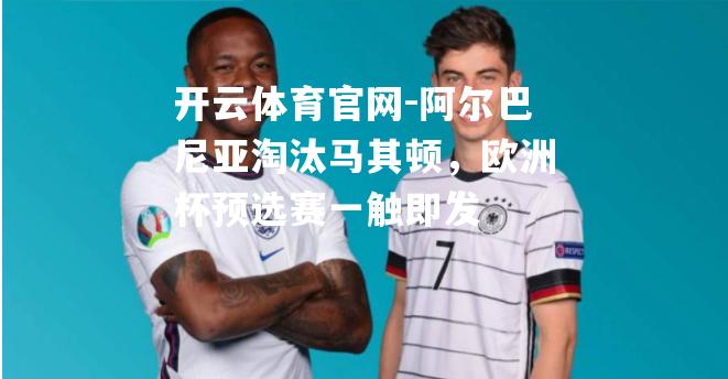 阿尔巴尼亚淘汰马其顿，欧洲杯预选赛一触即发