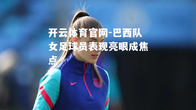 巴西队女足球员表现亮眼成焦点