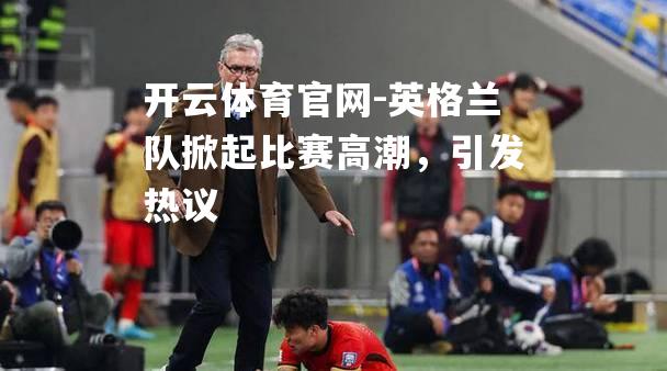 英格兰队掀起比赛高潮，引发热议