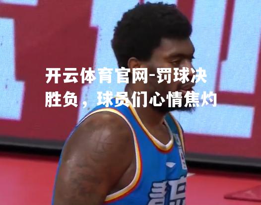 罚球决胜负，球员们心情焦灼