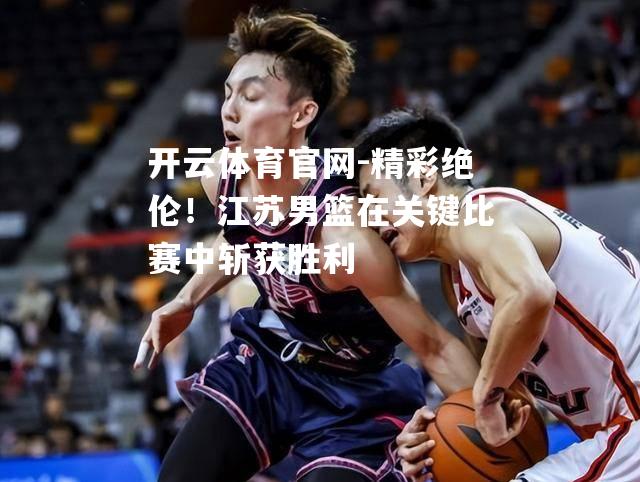 精彩绝伦！江苏男篮在关键比赛中斩获胜利